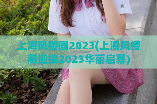 上海风楼阁2023(上海风楼阁迎接2023华丽启幕)