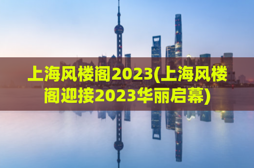 上海风楼阁2023(上海风楼阁迎接2023华丽启幕)