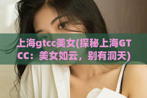 上海gtcc美女(探秘上海GTCC：美女如云，别有洞天)