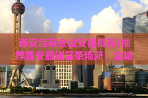 西安品茶全城安排推荐(推荐西安最佳品茶场所，全城涵盖优选，品质保证！)