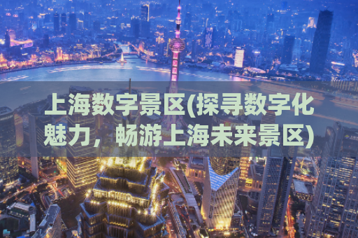 上海数字景区(探寻数字化魅力，畅游上海未来景区)