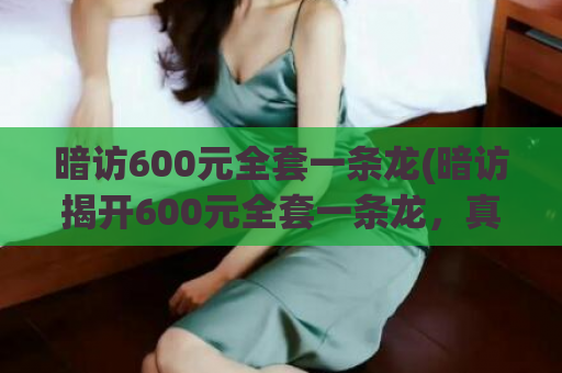 暗访600元全套一条龙(暗访揭开600元全套一条龙，真相让你震撼！)