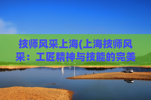 技师风采上海(上海技师风采：工匠精神与技能的完美结合)