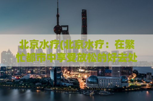 北京水疗(北京水疗：在繁忙都市中享受放松的好去处)