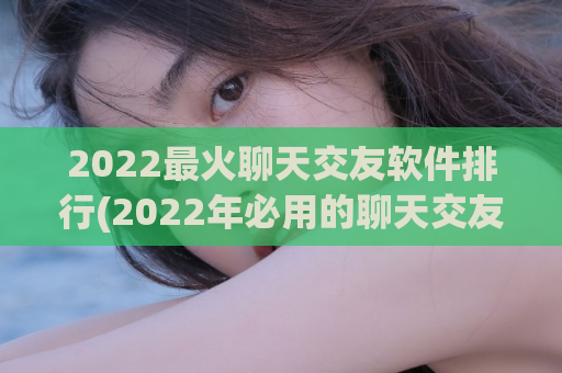 2022最火聊天交友软件排行(2022年必用的聊天交友软件推荐TOP10)