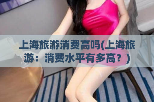 上海旅游消费高吗(上海旅游：消费水平有多高？)
