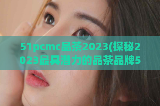 51pcmc品茶2023(探秘2023最具潜力的品茶品牌51pcmc)