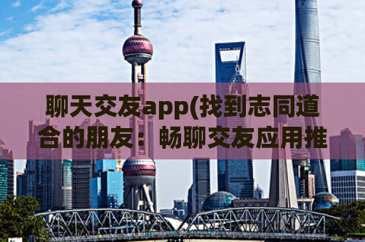 聊天交友app(找到志同道合的朋友：畅聊交友应用推荐)