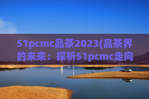 51pcmc品茶2023(品茶界的未来：探析51pcmc走向2023)