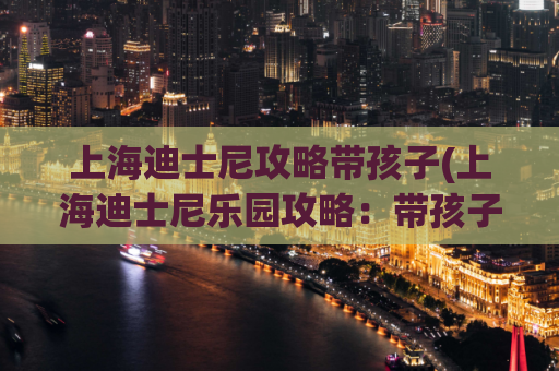 上海迪士尼攻略带孩子(上海迪士尼乐园攻略：带孩子游玩全指南！)