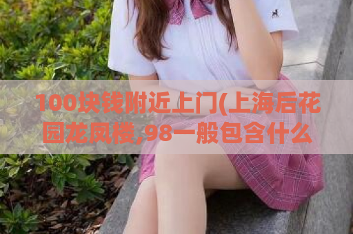 100块钱附近上门(上海后花园龙凤楼,98一般包含什么服务)