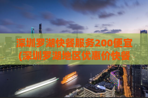 深圳罗湖快餐服务200便宜(深圳罗湖地区优惠价快餐服务200多种选择)