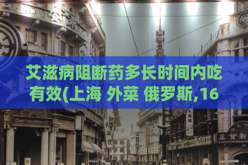 艾滋病阻断药多长时间内吃有效(上海 外菜 俄罗斯,16早些泄能自我恢复吗)