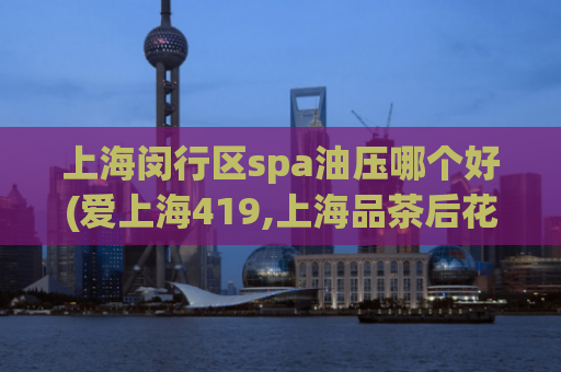 上海闵行区spa油压哪个好(爱上海419,上海品茶后花园)