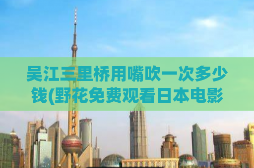 吴江三里桥用嘴吹一次多少钱(野花免费观看日本电影哔哩哔哩,一般吹一次什么价位)