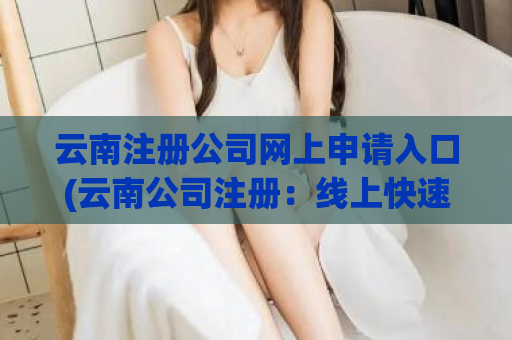云南注册公司网上申请入口(云南公司注册：线上快速申请攻略)