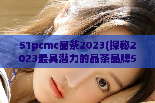 51pcmc品茶2023(探秘2023最具潜力的品茶品牌51pcmc)