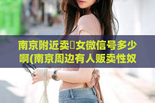 南京附近卖婬女微信号多少啊(南京周边有人贩卖性奴，警方展开调查。)