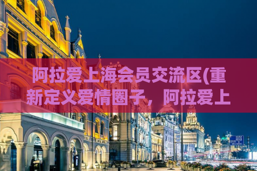 阿拉爱上海会员交流区(重新定义爱情圈子，阿拉爱上海会员交流区。)