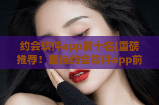 约会软件app前十名(重磅推荐！最佳约会软件app前十大！)