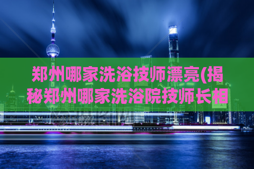 郑州哪家洗浴技师漂亮(揭秘郑州哪家洗浴院技师长相妙不可言)