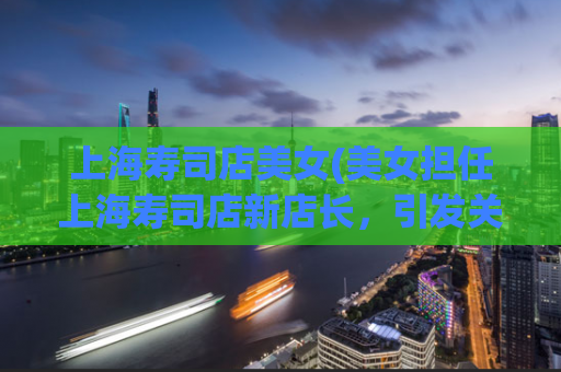 上海寿司店美女(美女担任上海寿司店新店长，引发关注)