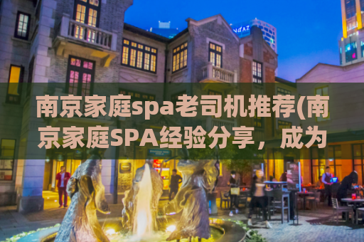 南京家庭spa老司机推荐(南京家庭SPA经验分享，成为专业按摩师傅的秘密。)