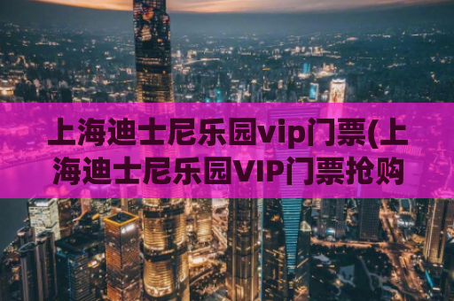 上海迪士尼乐园vip门票(上海迪士尼乐园VIP门票抢购，限时优惠！)