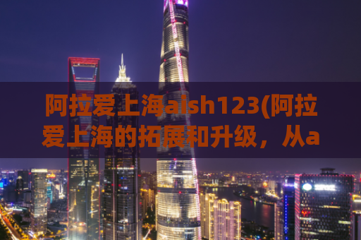 阿拉爱上海aish123(阿拉爱上海的拓展和升级，从aish123开始！)