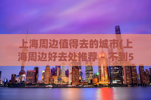 上海周边值得去的城市(上海周边好去处推荐 – 不到50公里即可玩转5个城市)