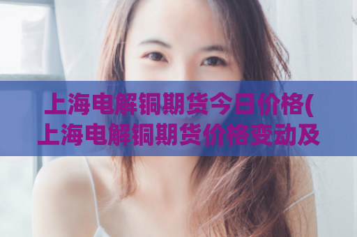 上海电解铜期货今日价格(上海电解铜期货价格变动及分析)