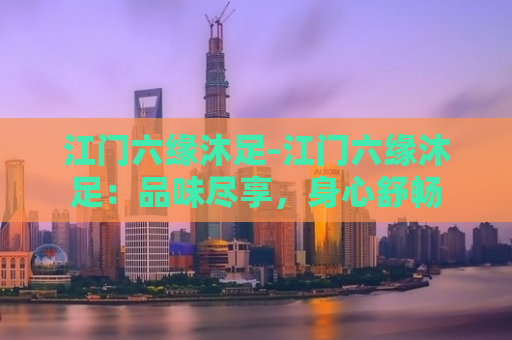 江门六缘沐足-江门六缘沐足：品味尽享，身心舒畅