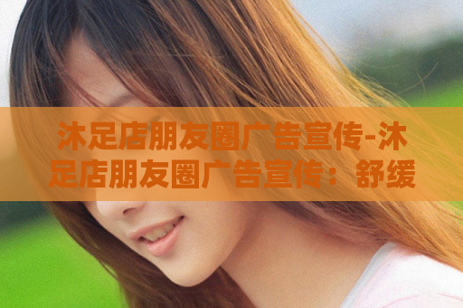 沐足店朋友圈广告宣传-沐足店朋友圈广告宣传：舒缓疲惫，宠爱双足！