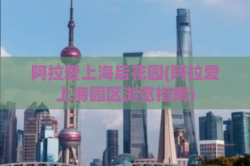 阿拉爱上海后花园(阿拉爱上海园区浏览指南)