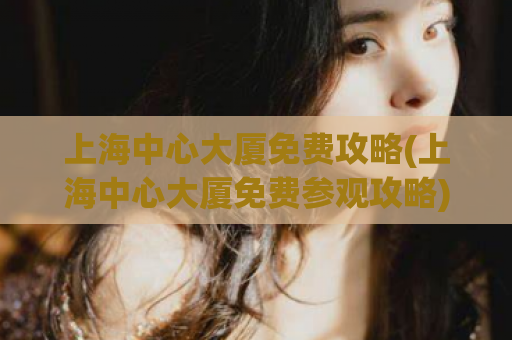 上海中心大厦免费攻略(上海中心大厦免费参观攻略)