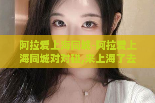 阿拉爱上海同城-阿拉爱上海同城对对碰,来上海了去哪里找姑娘)