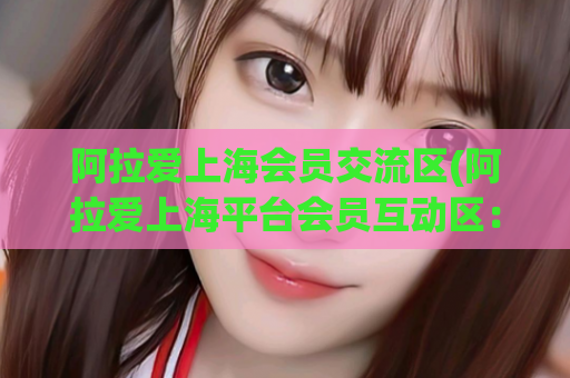 阿拉爱上海会员交流区(阿拉爱上海平台会员互动区：为你带来更多好玩的交友体验)
