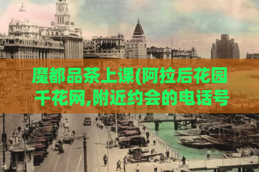 魔都品茶上课(阿拉后花园 千花网,附近约会的电话号码)