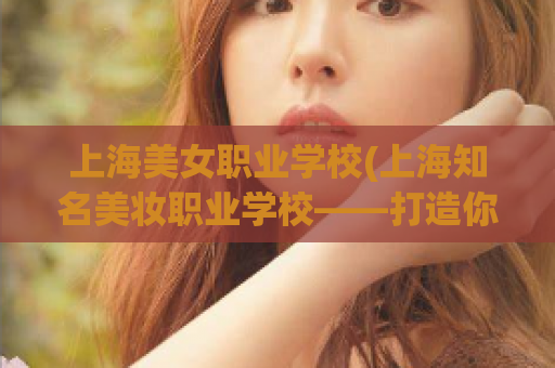 上海美女职业学校(上海知名美妆职业学校——打造你的化妆美容梦想)