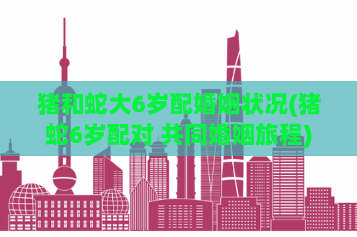 猪和蛇大6岁配婚姻状况(猪蛇6岁配对 共同婚姻旅程)