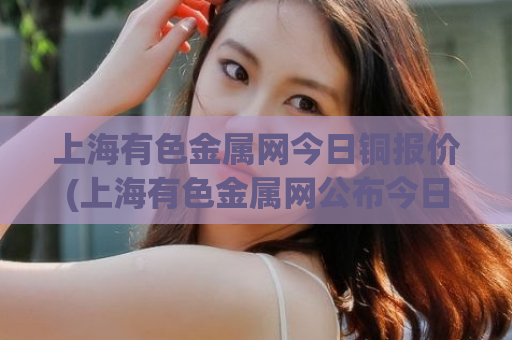 上海有色金属网今日铜报价(上海有色金属网公布今日铜价)