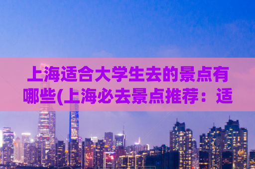 上海适合大学生去的景点有哪些(上海必去景点推荐：适合大学生的最佳选择！)