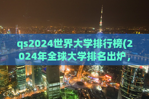 qs2024世界大学排行榜(2024年全球大学排名出炉，这些大学超强势，你认识几所？)