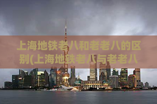 上海地铁老八和老老八的区别(上海地铁老八与老老八异同比较)
