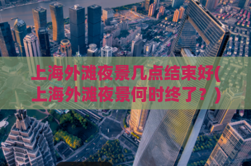 上海外滩夜景几点结束好(上海外滩夜景何时终了？)