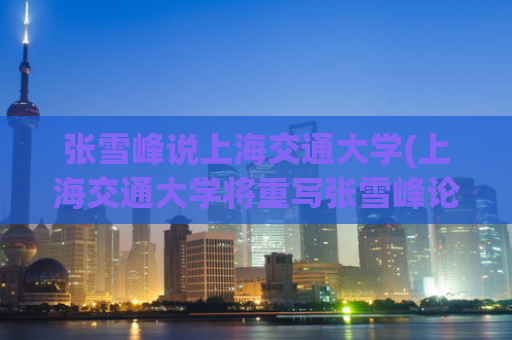 张雪峰说上海交通大学(上海交通大学将重写张雪峰论文 - 重要新闻！)