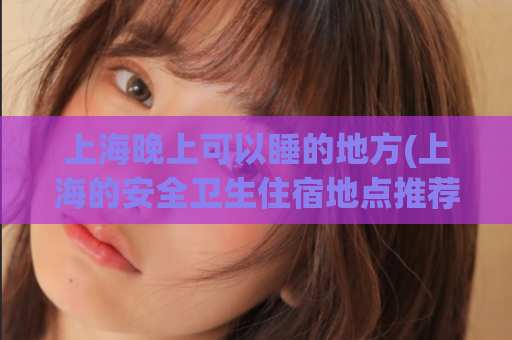 上海晚上可以睡的地方(上海的安全卫生住宿地点推荐)