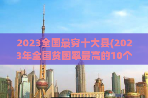 2023全国最穷十大县(2023年全国贫困率最高的10个县份是哪些？)