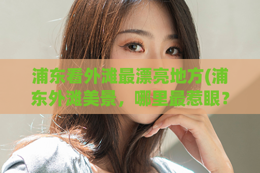 浦东看外滩最漂亮地方(浦东外滩美景，哪里最惹眼？)
