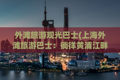 外滩旅游观光巴士(上海外滩旅游巴士：徜徉黄浦江畔的绝佳方式)
